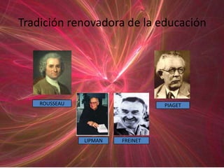 Tradición renovadora de la educación




    ROUSSEAU                      PIAGET




               LIPMAN   FREINET
 