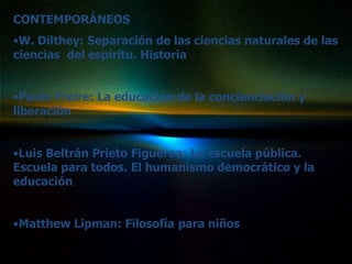 CONTEMPORÁNEOS
•W. Dilthey: Separación de las ciencias naturales de las
ciencias del espíritu. Historia


•Paulo Freire: La educación de la concienciación y
liberación


•Luis Beltrán Prieto Figueroa: La escuela pública.
Escuela para todos. El humanismo democrático y la
educación


•Matthew Lipman: Filosofía para niños
 