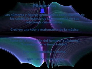 Pitagóricos

Los números y figuras geométricas como esencia de
   las cosas. La esencia de las cosas está en sus
              relaciones cuantitativas.

   Crearon una teoría matemática de la música


   Tema de la liberación del hombre (suficiente).
         Trasmigración e inmortalidad.

           Vida contemplativa y divina.

            Especulación cosmológica
 