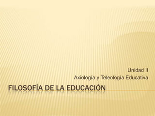 FILOSOFÍA DE LA EDUCACIÓN
Unidad II
Axiología y Teleología Educativa
 