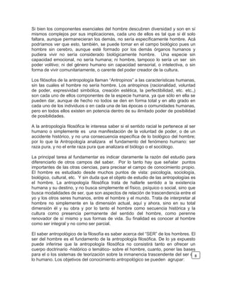 Si bien los componentes esenciales del hombre descubren diversidad y son en sí
mismos complejos por sus implicaciones, cada uno de ellos es tal que si él solo
faltara, aunque permanecieran los demás, no sería específicamente hombre. Acá
podríamos ver que esto, también, se puede tomar en el campo biológico pues un
hombre sin cerebro, aunque esté formado por los demás órganos humanos y
pudiera vivir no sería considerado biológicamente hombre. Una especie sin
capacidad emocional, no sería humana; ni hombre, tampoco lo sería un ser sin
poder volitivo; ni del género humano sin capacidad sensorial, o intelectiva, o sin
forma de vivir comunitariamente, o carente del poder creador de la cultura.
Los filósofos de la antropología llaman “Antropinos” a las características humanas,
sin las cuales el hombre no sería hombre. Los antropinos (racionalidad, voluntad
de poder, expresividad simbólica, creación estética, la perfectibilidad, etc. etc.,)
son cada uno de ellos componentes de la especie humana, ya que sólo en ella se
pueden dar, aunque de hecho no todos se den en forma total y en alto grado en
cada uno de los individuos o en cada una de las épocas o comunidades humanas,
pero en todos ellos existen en potencia dentro de su ilimitado poder de posibilidad
de posibilidades.
A la antropología filosófica le interesa saber si el sentido racial le pertenece al ser
humano o simplemente es una manifestación de la voluntad de poder, o de un
accidente histórico, y no una consecuencia específica de lo biológico del hombre;
por lo que la Antropología analizara el fundamento del fenómeno humano: ser
raza pura, y no el ente raza pura que analizara el biólogo o el sociólogo.
La principal tarea al fundamentar es indicar claramente la razón del estudio para
diferenciarlo de otros campos del saber. Por lo tanto hay que señalar puntos
importantes de las otras ciencias, para precisar el campo de conocimiento propio.
El hombre es estudiado desde muchos puntos de vista: psicología, sociología,
biológico, cultural, etc. Y sin duda que el objeto de estudio de las antropologías es
el hombre. La antropología filosófica trata de hallarle sentido a la existencia
humana y su destino, y no busca simplemente el físico, psíquico o social, sino que
busca modalidades de ser, que son aspectos de relación de trascendencia entre el
yo y los otros seres humanos, entre el hombre y el mundo. Trata de interpretar al
hombre no simplemente en la dimensión actual, aquí y ahora, sino en su total
dimensión él y su obra y por lo tanto el hombre como secuencia histórica y la
cultura como presencia permanente del sentido del hombre, como perenne
renovador de sí mismo y sus formas de vida. Su finalidad es conocer al hombre
como ser integral y no como ser parcial.
El saber antropológico de la filosofía es saber acerca del “SER” de los hombres. El
ser del hombre es el fundamento de la antropología filosófica. De lo ya expuesto
puede inferirse que la antropología filosófica no consistirá tanto en ofrecer un
cuerpo doctrinario -histórico o temático- sobre el hombre, cuanto, poner las bases
para el o los sistemas de teorización sobre la inmanencia trascendente del ser de
lo humano. Los objetivos del conocimiento antropológico se pueden agrupar:
8
 