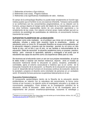 1. Referentes al hombre o Ego-nósticos.
2. Referentes a las cosas, Pragma-nósticos.
3. Referentes a las significativas modalidades de valor, nósticas.
El campo de la antropología filosófica no puede tratar simplemente en función ego
nóstica puesto que el hombre no es una esencia inherente. Tampoco sería posible
si se conformara con los conocimientos pragmanósticos, en su relación con lo
humano, porque dejaría al margen parte del objeto de su trascendencia, que son
los otros hombres, cognoscibles dentro de una proyección egonóstica y no
simplemente de las cosas. Con relación al tercer grupo, basta señalar que por su
condición de posibilidad de posibilidades de referencia, el conocimiento humano
trasciende las cosas. 20
SUPUESTOS FILOSÓFICOS DE LA EDUCACIÓN
El profesor como ente mediador, es el profesor que inicia con el cambio en sus
aptitudes, virtudes y sobre todo vocación hacia la enseñanza, viendo al
estudiante como un único fin. El supuesto filosófico se ocupa primordialmente por
la educación integral y propone que los docentes asuman su rol como un reto
frente al otro, con el otro y por el otro, no ser facilista e instrumentalista de la
educación. Debe de reconocer la situación académica como un proceso practico-
teórico para vivenciar lo aprendido, aplicarlo y entregarlo a tal punto que el
estudiante sea capaz de asumirlo como una experiencia válida para su vida.
Se reconoce así al educando como un ser con sus propias necesidades, al cual se
le debe invitar a razonar con libertad intelectual, dejando atrás el modelo de
educación tradicional donde la educación es pasiva, receptiva, predecible y
controlable, ajena al entorno sociocultural e histórico que va en contra de la
búsqueda incesante de la educación. La filosofía de la educación se preocupa en
si por el desarrollo del ser humano en el proceso continuo de evolución, dentro de
la sociedad y propone al docente como orientador de personas en un verdadero
sentir. El docente formara personas ocupándose básicamente en el ser.
Supuestos Epistemológicos
El componente epistemológico dentro de la filosofía de la educación aborda
problemáticas en relación con la naturaleza del conocimiento, la forma como
conoce el ser humano y la relación entre el investigador educativo y el objeto de
conocimiento pedagógico. Pone énfasis en la investigación científica de la
educación, donde el educador debe asumir el rol de investigador para el
mejoramiento del proceso enseñanza-aprendizaje, buscando la estrategia y
20
Múltiples son los enigmas terribles, Pero ninguno llega a ser más terrible que el hombre Sófocles. Antífona, 332, 333
http://arje.usac.edu.gt/?p=148 Recuperado el 15/06/2014
9
 
