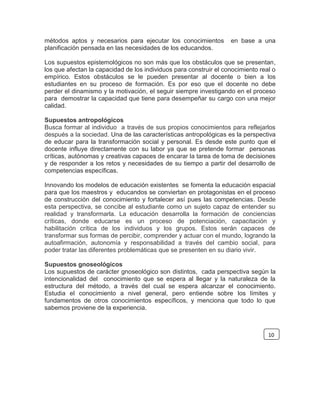 métodos aptos y necesarios para ejecutar los conocimientos en base a una
planificación pensada en las necesidades de los educandos.
Los supuestos epistemológicos no son más que los obstáculos que se presentan,
los que afectan la capacidad de los individuos para construir el conocimiento real o
empírico. Estos obstáculos se le pueden presentar al docente o bien a los
estudiantes en su proceso de formación. Es por eso que el docente no debe
perder el dinamismo y la motivación, el seguir siempre investigando en el proceso
para demostrar la capacidad que tiene para desempeñar su cargo con una mejor
calidad.
Supuestos antropológicos
Busca formar al individuo a través de sus propios conocimientos para reflejarlos
después a la sociedad. Una de las características antropológicas es la perspectiva
de educar para la transformación social y personal. Es desde este punto que el
docente influye directamente con su labor ya que se pretende formar personas
críticas, autónomas y creativas capaces de encarar la tarea de toma de decisiones
y de responder a los retos y necesidades de su tiempo a partir del desarrollo de
competencias específicas.
Innovando los modelos de educación existentes se fomenta la educación espacial
para que los maestros y educandos se conviertan en protagonistas en el proceso
de construcción del conocimiento y fortalecer así pues las competencias. Desde
esta perspectiva, se concibe al estudiante como un sujeto capaz de entender su
realidad y transformarla. La educación desarrolla la formación de conciencias
críticas, donde educarse es un proceso de potenciación, capacitación y
habilitación crítica de los individuos y los grupos. Estos serán capaces de
transformar sus formas de percibir, comprender y actuar con el mundo, logrando la
autoafirmación, autonomía y responsabilidad a través del cambio social, para
poder tratar las diferentes problemáticas que se presenten en su diario vivir.
Supuestos gnoseológicos
Los supuestos de carácter gnoseológico son distintos, cada perspectiva según la
intencionalidad del conocimiento que se espera al llegar y la naturaleza de la
estructura del método, a través del cual se espera alcanzar el conocimiento.
Estudia el conocimiento a nivel general, pero entiende sobre los límites y
fundamentos de otros conocimientos específicos, y menciona que todo lo que
sabemos proviene de la experiencia.
10
 