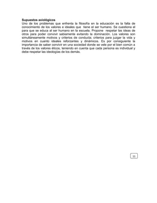 Supuestos axiológicos
Uno de los problemas que enfrenta la filosofía en la educación es la falta de
conocimiento de los valores e ideales que tiene el ser humano. Se cuestiona el
para que se educa al ser humano en la escuela. Propone respetar las ideas de
otros para poder convivir sabiamente evitando la dominación. Los valores son
simultáneamente motivos y criterios de conducta; criterios para juzgar la vida y
motivos en cuanto ideales reforzantes y dinámicos. Es por consiguiente la
importancia de saber convivir en una sociedad donde se vele por el bien común a
través de los valores éticos, teniendo en cuenta que cada persona es individual y
debe respetar las ideologías de los demás.
11
 