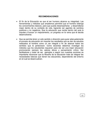 RECOMENDACIONES
 El fin de la Educación es que el ser humano alcance su integridad. Las
herramientas y métodos que ampliemos permitirá que el hombre obtenga
los conocimientos básicos, para que pueda desempeñarse y desarrollarse
mejor dentro de su contexto de vida, logrando ser agentes de cambios
positivos y no negativos. Que la educación que reciba dentro del aula lo
impulse a buscar un mejoramiento, un progreso en la rama que él decida
desenvolverse.
 Que se permita tener un solo sentido o dirección para guiar adecuadamente
el proceso de educación sin importar los resultados que se den de estudios
realizados al hombre como un ser integral a fin de abarcar todos los
sentidos que le pertenecen. Como docentes debemos investigar los
métodos que los estudiantes requieran para dar así una mejor educación
promoviendo siempre los valores éticos y pensamiento crítico. Ser
facilitadores y tratar de ser ejemplos a seguir con nuestras acciones es
importante reconocer que la filosofía de la educación trata de integrar las
necesidades básicas que tienen los educandos, dependiendo del entorno
en el cual se desenvuelven.
13
 