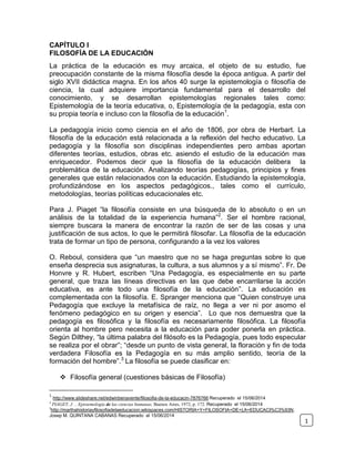 CAPÍTULO I
FILOSOFÍA DE LA EDUCACIÓN
La práctica de la educación es muy arcaica, el objeto de su estudio, fue
preocupación constante de la misma filosofía desde la época antigua. A partir del
siglo XVII didáctica magna. En los años 40 surge la epistemología o filosofía de
ciencia, la cual adquiere importancia fundamental para el desarrollo del
conocimiento, y se desarrollan epistemologías regionales tales como:
Epistemología de la teoría educativa, o, Epistemología de la pedagogía, esta con
su propia teoría e incluso con la filosofía de la educación1
.
La pedagogía inicio como ciencia en el año de 1806, por obra de Herbart. La
filosofía de la educación está relacionada a la reflexión del hecho educativo. La
pedagogía y la filosofía son disciplinas independientes pero ambas aportan
diferentes teorías, estudios, obras etc. asiendo el estudio de la educación mas
enriquecedor. Podemos decir que la filosofía de la educación delibera la
problemática de la educación. Analizando teorías pedagogías, principios y fines
generales que están relacionados con la educación. Estudiando la epistemología,
profundizándose en los aspectos pedagógicos., tales como el currículo,
metodologías, teorías políticas educacionales etc.
Para J. Piaget “la filosofía consiste en una búsqueda de lo absoluto o en un
análisis de la totalidad de la experiencia humana”2
. Ser el hombre racional,
siempre buscara la manera de encontrar la razón de ser de las cosas y una
justificación de sus actos, lo que le permitirá filosofar. La filosofía de la educación
trata de formar un tipo de persona, configurando a la vez los valores
O. Reboul, considera que “un maestro que no se haga preguntas sobre lo que
enseña desprecia sus asignaturas, la cultura, a sus alumnos y a sí mismo”. Fr. De
Honvre y R. Hubert, escriben “Una Pedagogía, es especialmente en su parte
general, que traza las líneas directivas en las que debe encarrilarse la acción
educativa, es ante todo una filosofía de la educación”. La educación es
complementada con la filosofía. E. Spranger menciona que “Quien construye una
Pedagogía que excluye la metafísica de raíz, no llega a ver ni por asomo el
fenómeno pedagógico en su origen y esencia”. Lo que nos demuestra que la
pedagogía es filosófica y la filosofía es necesariamente filosófica. La filosofía
orienta al hombre pero necesita a la educación para poder ponerla en práctica.
Según Dilthey, “la última palabra del filósofo es la Pedagogía, pues todo especular
se realiza por el obrar”; “desde un punto de vista general, la floración y fin de toda
verdadera Filosofía es la Pedagogía en su más amplio sentido, teoría de la
formación del hombre”.3
La filosofía se puede clasificar en:
 Filosofía general (cuestiones básicas de Filosofía)
1
http://www.slideshare.net/edwinbenavente/filosofia-de-la-educacin-7876766 Recuperado el 15/06/2014
2
PIAGET, J . , Epistemología de las ciencias humanas, Buenos Aires, 1972, p. 172. Recuperado el 15/06/2014
3
http://marthahistoriayfilosofiadelaeducacion.wikispaces.com/HISTORIA+Y+FILOSOFIA+DE+LA+EDUCACI%C3%93N.
Josep M. QUINTANA CABANAS Recuperado el 15/06/2014
1
 