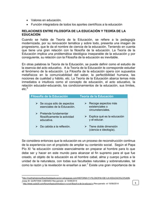  Valores en educación.
 Función integradora de todos los aportes científicos a la educación
RELACIONES ENTRE FILOSOFÍA DE LA EDUCACIÓN Y TEORÍA DE LA
EDUCACIÓN
Cuando se habla de Teoría de la Educación, se refiere a la pedagogía
modernizada, por su renovación temática y sobre todo, presenta una imagen de
progresismo, que le da el nombre de ciencia de la educación. Teniendo en cuenta
que tiene una gran relación con la filosofía de la educación. La Teoría de la
Educación implica una problemática ideológica inseparable de la educación y por
consiguiente, su relación con la Filosofía de la educación es inevitable.
En otras palabras la Teoría de la Educación, se puede definir como el estudio de
la esencia del acto educativo. A la Teoría de la Educación le corresponde estudiar
el fenómeno de la educación. La Filosofía de la educación opera con supuestos
metafísicos en la comunicabilidad del saber, la perfectibilidad humana, las
nociones de cualidad y hábito, etc. La Teoría de la Educación abarca temas más
inmediatos e intuitivos como el concepto de educación, el acto educativo, la
relación educador-educando, los condicionamientos de la educación, sus límites,
etc.6
Se considera entonces que la educación es un proceso de reconstrucción continua
de la experiencia con el propósito de ampliar su contenido social. Según el Papa
Pío XI “la educación consiste esencialmente en preparar al hombre para lo que
debe ser y hacer en este mundo para alcanzar el fin supremo para el que fue
creado, el objeto de la educación es el hombre cabal, alma y cuerpo juntos a la
unidad de la naturaleza, con todas sus facultades naturales y sobrenaturales, tal
como la razón y la revelación le enseñan a ser.7
Existe una gran importancia de la
6
http://marthahistoriayfilosofiadelaeducacion.wikispaces.com/HISTORIA+Y+FILOSOFIA+DE+LA+EDUCACI%C3%93N.
Josep M. QUINTANA CABANAS Recuperado el 15/06/2014
7
http://www.aula20.com/forum/topics/introducci-n-a-al-filosof-a-de-la-educaci-n Recuperado el 15/06/2014
Filosofía de la Educación Teoría de la Educación
 Se ocupa sólo de aspectos
esenciales de la Educación.
 Pretende fundamentar
filosóficamente la actividad
educativa.
 Da cabida a la reflexión.
 Recoge aspectos más
existenciales o
circunstanciales.
 Explica qué es la educación
y el educar.
 Tiene doble dimensión
(ciencia e ideología).
3
 
