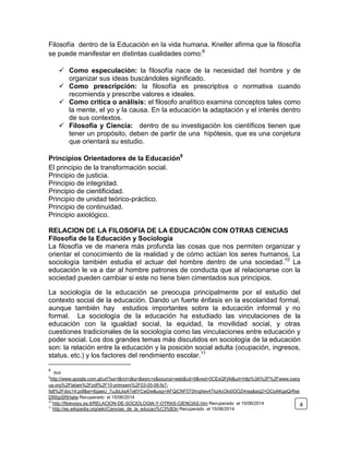 Filosofía dentro de la Educación en la vida humana. Kneller afirma que la filosofía
se puede manifestar en distintas cualidades como:8
 Como especulación: la filosofía nace de la necesidad del hombre y de
organizar sus ideas buscándoles significado.
 Como prescripción: la filosofía es prescriptiva o normativa cuando
recomienda y prescribe valores e ideales.
 Como critica o análisis: el filosofo analítico examina conceptos tales como
la mente, el yo y la causa. En la educación la adaptación y el interés dentro
de sus contextos.
 Filosofía y Ciencia: dentro de su investigación los científicos tienen que
tener un propósito, deben de partir de una hipótesis, que es una conjetura
que orientará su estudio.
Principios Orientadores de la Educación9
El principio de la transformación social.
Principio de justicia.
Principio de integridad.
Principio de cientificidad.
Principio de unidad teórico-práctico.
Principio de continuidad.
Principio axiológico.
RELACION DE LA FILOSOFIA DE LA EDUCACIÓN CON OTRAS CIENCIAS
Filosofía de la Educación y Sociología
La filosofía ve de manera más profunda las cosas que nos permiten organizar y
orientar el conocimiento de la realidad y de cómo actúan los seres humanos. La
sociología también estudia el actuar del hombre dentro de una sociedad.10
La
educación le va a dar al hombre patrones de conducta que al relacionarse con la
sociedad pueden cambiar si este no tiene bien cimentados sus principios.
La sociología de la educación se preocupa principalmente por el estudio del
contexto social de la educación. Dando un fuerte énfasis en la escolaridad formal,
aunque también hay estudios importantes sobre la educación informal y no
formal. La sociología de la educación ha estudiado las vinculaciones de la
educación con la igualdad social, la equidad, la movilidad social, y otras
cuestiones tradicionales de la sociología como las vinculaciones entre educación y
poder social. Los dos grandes temas más discutidos en sociología de la educación
son: la relación entre la educación y la posición social adulta (ocupación, ingresos,
status. etc.) y los factores del rendimiento escolar.11
8
Ibíd.
9
http://www.google.com.gt/url?sa=t&rct=j&q=&esrc=s&source=web&cd=9&ved=0CEsQFjAI&url=http%3A%2F%2Fwww.icerg
ua.org%2Flatam%2Fpdf%2F10-primsem%2F03-05-06-fs7-
fs8%2Fdoc14.pdf&ei=6gaeU_7uJbLksATe6YCwDw&usg=AFQjCNF5T0hrgitwy4Tkz4cOIo0OOZ4reg&sig2=OCoAKgaQrRwj
DWbpSRHwlw Recuperado el 15/06/2014
10
http://filokoopy.es.tl/RELACION-DE-SOCIOLOGIA-Y-OTRAS-CIENCIAS.htm Recuperado el 15/06/2014
11
http://es.wikipedia.org/wiki/Ciencias_de_la_educaci%C3%B3n Recuperado el 15/06/2014
4
 