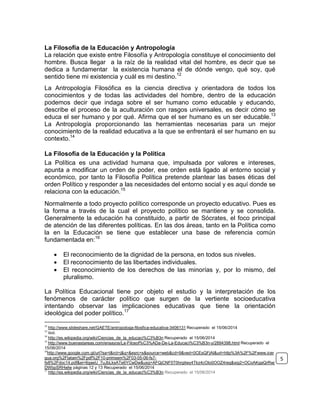 La Filosofía de la Educación y Antropología
La relación que existe entre Filosofía y Antropología constituye el conocimiento del
hombre. Busca llegar a la raíz de la realidad vital del hombre, es decir que se
dedica a fundamentar la existencia humana el de dónde vengo, qué soy, qué
sentido tiene mi existencia y cuál es mi destino.12
La Antropología Filosófica es la ciencia directiva y orientadora de todos los
conocimientos y de todas las actividades del hombre, dentro de la educación
podemos decir que indaga sobre el ser humano como educable y educando,
describe el proceso de la aculturación con rasgos universales, es decir cómo se
educa el ser humano y por qué. Afirma que el ser humano es un ser educable.13
La Antropología proporcionando las herramientas necesarias para un mejor
conocimiento de la realidad educativa a la que se enfrentará el ser humano en su
contexto.14
La Filosofía de la Educación y la Política
La Política es una actividad humana que, impulsada por valores e intereses,
apunta a modificar un orden de poder, ese orden está ligado al entorno social y
económico, por tanto la Filosofía Política pretende plantear las bases éticas del
orden Político y responder a las necesidades del entorno social y es aquí donde se
relaciona con la educación.15
Normalmente a todo proyecto político corresponde un proyecto educativo. Pues es
la forma a través de la cual el proyecto político se mantiene y se consolida.
Generalmente la educación ha constituido, a partir de Sócrates, el foco principal
de atención de las diferentes políticas. En las dos áreas, tanto en la Política como
la en la Educación se tiene que establecer una base de referencia común
fundamentada en:16
 El reconocimiento de la dignidad de la persona, en todos sus niveles.
 El reconocimiento de las libertades individuales.
 El reconocimiento de los derechos de las minorías y, por lo mismo, del
pluralismo.
La Política Educacional tiene por objeto el estudio y la interpretación de los
fenómenos de carácter político que surgen de la vertiente socioeducativa
intentando observar las implicaciones educativas que tiene la orientación
ideológica del poder político.17
12
http://www.slideshare.net/GAETE/antropologa-filosfica-educativa-3406131 Recuperado el 15/06/2014
13
Ibíd.
14
http://es.wikipedia.org/wiki/Ciencias_de_la_educaci%C3%B3n Recuperado el 15/06/2014
15
http://www.buenastareas.com/ensayos/La-Filosof%C3%ADa-De-La-Educaci%C3%B3n-y/2894398.html Recuperado el
15/06/2014
16
http://www.google.com.gt/url?sa=t&rct=j&q=&esrc=s&source=web&cd=9&ved=0CEsQFjAI&url=http%3A%2F%2Fwww.icer
gua.org%2Flatam%2Fpdf%2F10-primsem%2F03-05-06-fs7-
fs8%2Fdoc14.pdf&ei=6gaeU_7uJbLksATe6YCwDw&usg=AFQjCNF5T0hrgitwy4Tkz4cOIo0OOZ4reg&sig2=OCoAKgaQrRwj
DWbpSRHwlw páginas 12 y 13 Recuperado el 15/06/2014
17
http://es.wikipedia.org/wiki/Ciencias_de_la_educaci%C3%B3n Recuperado el 15/06/2014
5
 