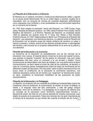 La Filosofía de la Educación y el Derecho
El Derecho es un sistema normativo e institucional efectivamente válido y vigente
en un grupo social determinado. No es un orden lógico y racional, surgido de la
naturaleza, sino un conjunto de normas de conducta elaborado artificialmente
como respuesta a los conflictos y a las necesidades de una comunidad específica
en un momento de la historia.
En 1797 Kant emplea la expresión “teoría del Derecho”; en 1798 Gustav Hugo
utiliza “filosofía del Derecho positivo”; en 1803 Jakob Friedrich Fries emplea “teoría
filosófica del Derecho”, y el término “filosofía del Derecho” es empleado desde
1800 en adelante por autores como W. T. Krug, Chr. Weiss o Karl Christian
Friedrich Krause. En 1821 Hegel publica en Berlín sus “Principios de la filosofía del
Derecho”, que adquieren una resonancia decisiva. La relación entre la Filosofía de
la Educación con el derecho surge del intento moderno de construir un saber o
ciencia universal y unitaria, acerca de los distintos grandes temas e interrogantes
del hombre y del universo es un proyecto relativamente en la rama de la justicia y
sus derechos.
Filosofía de la Educación y la economía
La economía de la educación es probablemente una de las ciencias de la
educación más nuevas. El soporte teórico inicial fue la teoría del capital humano,
que acentúa el aspecto “inversión” de los gastos en educación, que eran antes
considerados más bien como un consumo a la vez privado y público. Como
consecuencia se desarrollaron dos tipos de trabajos: por una parte sobre el plano
microeconómico, es decir desde el punto de vista de los individuos, se llevaron a
cabo en numerosos países investigaciones sobre las tasas de rendimiento de los
diferentes niveles de educación. Por otra parte, sobre el plano macroeconómico se
buscó medir la contribución de la educación al crecimiento económico. Los
sistemas educativos actúan de tal manera que “organizan” la reproducción social,
es decir, simplifican la transmisión hereditaria de las posiciones de poder
socioeconómico.
Filosofía de la Educación y la Pedagogía
La filosofía es el estudio de una variedad de problemas fundamentales acerca de
cuestiones como la existencia, el conocimiento, la verdad, la moral, la belleza, la
mente y el lenguaje viene del latín philosophĭa, y este del griego antiguo
φιλοσοφία, 'amor por la sabiduría. Y la pedagogía es el conjunto de saberes que
se encarga de la educación como fenómeno específicamente humano y
típicamente social. Se trata de una ciencia aplicada de carácter psicosocial, cuyo
objeto de estudio es la educación. Estas dos ciencias son de gran importancia en
el campo de la educación ya que ambas dan soporte al estudio del ser humano,6
 