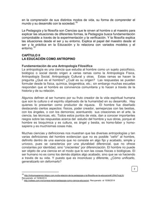 en la comprensión de sus distintos modos de vida, su forma de comprender el
mundo y su desarrollo con la sociedad.18
La Pedagogía y la filosofía son Ciencias que le sirven al hombre o al maestro para
explicar las situaciones de diferentes formas, la Pedagogía busca fundamentación
comprobable a través de la experimentación y la verificación. Y la filosofía explica
las situaciones desde el ser y su entorno. Explica el papel del maestro desde el
ser y la práctica en la Educación y lo relaciona con variados modelos y el
entorno.19
CAPÍTULO II
LA EDUCACIÓN COMO ANTROPINO
Fundamentación de una Antropología Filosófica
La antropología es una ciencia que estudia al hombre como un sujeto psicofísico,
biológico o social dando origen a varias ramas como la Antropología Física,
Antropología Social, Antropología Cultural y otras. Estas ramas se hacen la
pregunta ¿Qué es el hombre? ¿Cuál es su origen? Las respuestas se pueden
formular desde la física, química, biogenética, etc.; sin embargo muchas escuelas
responden que el hombre es convivencia comunitaria y lo hacen a través de la
historia y de su relación.
Algunos definen al ser humano por su fruto creador de la vida espiritual humana
que son la cultura o el espíritu objetivado de la humanidad en su desarrollo. Hay
quienes lo presentan como productor de riqueza. El hombre fue diseñado
destacando ciertos aspectos: físicos, poder creador, semejanzas con las bestias,
con los ángeles, o con los demonios; acentuando sus creaciones en el arte, la
ciencia, las técnicas, etc. Todos estos puntos de vista, dan a conocer importantes
rasgos sobre las respuestas acerca del estudio del hombre y sus obras, porque el
hombre es bioquímica y es cultura, es ángel y bestia, es homo-faber y homo-
sapiens y es muchísimas cosas más.
Muchas ciencias y definiciones nos muestran que las diversas antropologías y tan
varias definiciones del hombre evidencian que no es posible “ceñir” al hombre,
definirlo dentro de una esencia que no consiste en algo fijo y acabado, simple y
univoco, pues se caracteriza por una pluralidad diferencial, que no ofrece
constantes por identidad, sino “crecientes” por diferenciación. El hombre no puede
ser objeto de una ciencia en el modo que lo son las cosas físicas o biológicas. El
ser humano no es como los demás objetos algo acabado, sino que se va haciendo
a través de su vida. Y puesto que es inconcluso y diferente, ¿Cómo unificarlo,
generalizarlo sin deformarlo?
18
http://initiumsapiensix.bligoo.com.mx/la-relacion-de-la-pedagogia-y-la-filosofia-en-la-educacion#.U54z7rcgLIU
Recuperado el 15/06/2014
19
http://odiseo.com.mx/correos-lector/pedagogia-como-ciencia-educacion Recuperado el 15/06/2014
7
 