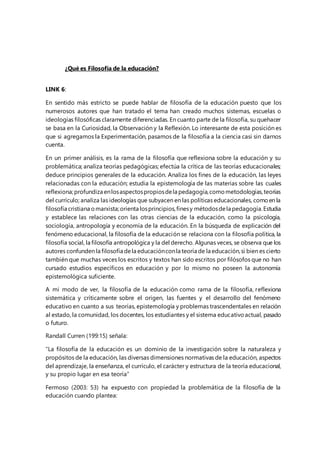 ¿Qué es Filosofía de la educación? 
LINK 6: 
En sentido más estricto se puede hablar de filosofía de la educación puesto que los 
numerosos autores que han tratado el tema han creado muchos sistemas, escuelas o 
ideologías filosóficas claramente diferenciadas. En cuanto parte de la filosofía, su quehacer 
se basa en la Curiosidad, la Observación y la Reflexión. Lo interesante de esta posición es 
que si agregamos la Experimentación, pasamos de la filosofía a la ciencia casi sin darnos 
cuenta. 
En un primer análisis, es la rama de la filosofía que reflexiona sobre la educación y su 
problemática; analiza teorías pedagógicas; efectúa la crítica de las teorías educacionales; 
deduce principios generales de la educación. Analiza los fines de la educación, las leyes 
relacionadas con la educación; estudia la epistemología de las materias sobre las cuales 
reflexiona; profundiza en los aspectos propios de la pedagogía, como metodologías, teorías 
del currículo; analiza las ideologías que subyacen en las políticas educacionales, como en la 
filosofía cristiana o marxista; orienta los principios, fines y métodos de la pedagogía. Estudia 
y establece las relaciones con las otras ciencias de la educación, como la psicología, 
sociología, antropología y economía de la educación. En la búsqueda de explicación del 
fenómeno educacional, la filosofía de la educación se relaciona con la filosofía política, la 
filosofía social, la filosofía antropológica y la del derecho. Algunas veces, se observa que los 
autores confunden la filosofía de la educación con la teoría de la educación, si bien es cierto 
también que muchas veces los escritos y textos han sido escritos por filósofos que no han 
cursado estudios específicos en educación y por lo mismo no poseen la autonomía 
epistemológica suficiente. 
A mi modo de ver, la filosofía de la educación como rama de la filosofía, reflexiona 
sistemática y críticamente sobre el origen, las fuentes y el desarrollo del fenómeno 
educativo en cuanto a sus teorías, epistemología y problemas trascendentales en relación 
al estado, la comunidad, los docentes, los estudiantes y el sistema educativo actual, pasado 
o futuro. 
Randall Curren (199:15) señala: 
“La filosofía de la educación es un dominio de la investigación sobre la naturaleza y 
propósitos de la educación, las diversas dimensiones normativas de la educación, aspectos 
del aprendizaje, la enseñanza, el currículo, el carácter y estructura de la teoría educacional, 
y su propio lugar en esa teoría” 
Fermoso (2003: 53) ha expuesto con propiedad la problemática de la filosofía de la 
educación cuando plantea: 
 