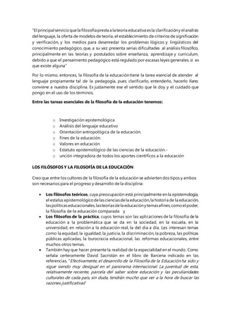 “El principal servicio que la filosofía presta a la teoría educativa es la clarificación y el análisis 
del lenguaje, la oferta de modelos de teoría, el establecimiento de criterios de significación 
y verificación, y los medios para desenredar los problemas lógicos y lingüísticos del 
conocimiento pedagógico, que, a su vez presenta serias dificultades al análisis filosófico, 
principalmente en las teorías y postulados sobre enseñanza, aprendizaje y curriculum, 
debido a que el pensamiento pedagógico está regulado por escasas leyes generales, si es 
que existe alguna” 
Por lo mismo, entonces, la filosofía de la educación tiene la tarea esencial de atender al 
lenguaje propiamente tal de la pedagogía, pues clarificarlo, entenderlo, hacerlo llano 
conviene a nuestra disciplina. Es justamente ese el sentido que le doy y el cuidado que 
pongo en el uso de los términos. 
Entre las tareas esenciales de la filosofía de la educación tenemos: 
o Investigación epistemológica 
o Análisis del lenguaje educativo 
o Orientación antropológica de la educación. 
o Fines de la educación. 
o Valores en educación 
o Estatuto epistemológico de las ciencias de la educación.- 
o unción integradora de todos los aportes científicos a la educación 
LOS FILÓSOFOS Y LA FILOSOFÍA DE LA EDUCACIÓN 
Creo que entre los cultores de la filosofía de la educación se advierten dos tipos y ambos 
son necesarios para el progreso y desarrollo de la disciplina: 
 Los filósofos teóricos, cuya preocupación está principalmente en la epistemología, 
el estatus epistemológico de las ciencias de la educación, la historia de la educación, 
las políticas educacionales, las teorías de la educación y temas afines, como el poder, 
la filosofía de la educación comparada y 
 Los filósofos de la práctica, cuyos temas son las aplicaciones de la filosofía de la 
educación a la problemática que se da en la sociedad, en la escuela, en la 
universidad, en relación a la educación real, la del día a día. Les interesan temas 
como la equidad, la igualdad, la justicia, la discriminación, la pobreza, las políticas 
públicas aplicadas, la burocracia educacional, las reformas educacionales, entre 
muchos otros temas. 
 También hay que hacer presente la realidad de la especialidad en el mundo. Como 
señala certeramente David Sacristán en el libro de Barcena indicado en las 
referencias, "Efectivamente, el desarrollo de la Filosofía de la Educación ha sido y 
sigue siendo muy desigual en el panorama internacional. La juventud de esta, 
relativamente reciente, parcela del saber sobre educación y las peculiaridades 
culturales de cada país, sin duda, tendrán mucho que ver a la hora de buscar las 
razones justificativas" 
 