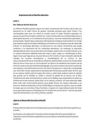 Importancia de la filosofía educativa 
LINK 7: 
Por: Edinson Nariño Ruiz Leal 
La reflexión filosófica ayuda a lograr una mejor comprensión del mundo y de la vida, y la 
educación es la mejor forma de generar actitudes positivas para hacer frente a los 
innumerables retos que nos ofrece el mundo actual. El saber filosófico aplicado a la 
educación permite al maestro obtener los conocimientos teóricos, fundamentales para su 
desempeño docente, en la enseñanza de principios y nociones rectamente sustentados y 
jerarquizados. Nuestra época descansa sobre bases tecnológicas insuficientes en sí mismas 
para sostener toda la actividad realizada por el hombre en sus distintas áreas de desarrollo 
cultural. La tecnología aplicada a la educación es una buena herramienta que puede 
contribuir a la transmisión de los contenidos educativos. Sin embargo, la educación 
abandonada tan sólo a los auxilios de la tecnología, queda como un simple método, y así, 
un sistema educativo indebidamente será mejor o peor, según su metodología, es decir, 
según el uso que haga de sus recursos técnicos. Por lo tanto un buen educador además de 
manejar los recursos tecnológicos y metodológicos de su ciencia, lo que 
reduccionistamente hoy se entiende por didáctica, debe también conocer los fundamentos 
teóricos de la misma que, en forma general, se aplica a la enseñanza del universo de las 
ciencias, y esto es a lo que se le llama pedagogía, a la cual en nuestros días se le ha reducido, 
casi siempre, a una historia de la misma. Por esto la filosofía en la educación, conlleva toda 
una visión del mundo, explicando la naturaleza del hombre para poder saber de él lo que 
se va a educar, hablar sobre el origen del mismo y, sobre todo, analizar cuál es la relación 
que guarda con la Verdad, en orden a conocer la validez de la ciencia; con el Bien, 
fundamento de toda actividad ética y moral; con la Belleza, que resplandece en todos los 
ámbitos de la vida humana, sobre todo, en lo cultural y artístico. Un buen educador debe 
tener todo este conocimiento teórico, para poder formar de manera adecuada a sus 
alumnos, desde el preescolar, primaria hasta llegar a la educación superior, pues es desde 
las bases que se comienza a forjar hombres y mujeres con capacidad pensante de tomar 
sus propias decisiones no infundadas por los medios de comunicación masivos que están 
cada día enfrascando a los niños, jóvenes y adultos 
¿Qué es el desarrollo formativo infantil? 
Link 9: 
El desarrollo formativo de la actividad psíquica personal depende de factores genéticos y 
sociales. 
Se presenta una explicación innovadora sobre el desarrollo de la personalidad y la 
importancia de los factores epigenéticos y sociocinéticos revisando las teorías previas 
existentes. 
 