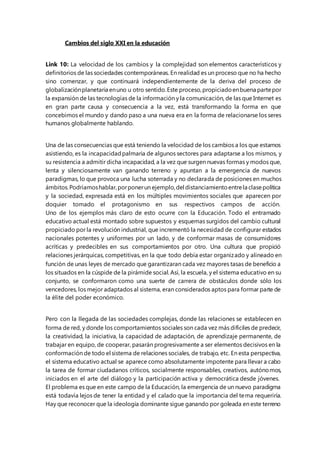 Cambios del siglo XXI en la educación 
Link 10: La velocidad de los cambios y la complejidad son elementos característicos y 
definitorios de las sociedades contemporáneas. En realidad es un proceso que no ha hecho 
sino comenzar, y que continuará independientemente de la deriva del proceso de 
globalización planetaria en uno u otro sentido. Este proceso, propiciado en buena parte por 
la expansión de las tecnologías de la información y la comunicación, de las que Internet es 
en gran parte causa y consecuencia a la vez, está transformando la forma en que 
concebimos el mundo y dando paso a una nueva era en la forma de relacionarse los seres 
humanos globalmente hablando. 
Una de las consecuencias que está teniendo la velocidad de los cambios a los que estamos 
asistiendo, es la incapacidad palmaria de algunos sectores para adaptarse a los mismos, y 
su resistencia a admitir dicha incapacidad, a la vez que surgen nuevas formas y modos que, 
lenta y silenciosamente van ganando terreno y apuntan a la emergencia de nuevos 
paradigmas, lo que provoca una lucha soterrada y no declarada de posiciones en muchos 
ámbitos. Podríamos hablar, por poner un ejemplo, del distanciamiento entre la clase política 
y la sociedad, expresada está en los múltiples movimientos sociales que aparecen por 
doquier tomado el protagonismo en sus respectivos campos de acción. 
Uno de los ejemplos más claro de esto ocurre con la Educación. Todo el entramado 
educativo actual está montado sobre supuestos y esquemas surgidos del cambio cultural 
propiciado por la revolución industrial, que incrementó la necesidad de configurar estados 
nacionales potentes y uniformes por un lado, y de conformar masas de consumidores 
acríticas y predecibles en sus comportamientos por otro. Una cultura que propició 
relaciones jerárquicas, competitivas, en la que todo debía estar organizado y alineado en 
función de unas leyes de mercado que garantizaran cada vez mayores tasas de beneficio a 
los situados en la cúspide de la pirámide social. Así, la escuela, y el sistema educativo en su 
conjunto, se conformaron como una suerte de carrera de obstáculos donde sólo los 
vencedores, los mejor adaptados al sistema, eran considerados aptos para formar parte de 
la élite del poder económico. 
Pero con la llegada de las sociedades complejas, donde las relaciones se establecen en 
forma de red, y donde los comportamientos sociales son cada vez más difíciles de predecir, 
la creatividad, la iniciativa, la capacidad de adaptación, de aprendizaje permanente, de 
trabajar en equipo, de cooperar, pasarán progresivamente a ser elementos decisivos en la 
conformación de todo el sistema de relaciones sociales, de trabajo, etc. En esta perspectiva, 
el sistema educativo actual se aparece como absolutamente impotente para llevar a cabo 
la tarea de formar ciudadanos críticos, socialmente responsables, creativos, autónomos, 
iniciados en el arte del diálogo y la participación activa y democrática desde jóvenes. 
El problema es que en este campo de la Educación, la emergencia de un nuevo paradigma 
está todavía lejos de tener la entidad y el calado que la importancia del tema requeriría. 
Hay que reconocer que la ideología dominante sigue ganando por goleada en este terreno 
 