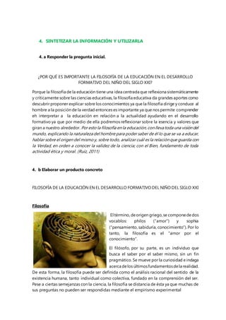 4. SINTETIZAR LA INFORMACIÓN Y UTILIZARLA 
4. a Responder la pregunta inicial. 
¿POR QUÉ ES IMPORTANTE LA FILOSOFÍA DE LA EDUCACIÓN EN EL DESARROLLO 
FORMATIVO DEL NIÑO DEL SIGLO XXI? 
Porque la filosofía de la educación tiene una idea centrada que reflexiona sistemáticamente 
y críticamente sobre las ciencias educativas, la filosofía educativa da grandes aportes como 
descubrir proponer explicar sobre los conocimientos ya que la filosofía dirige y conduce al 
hombre a la posición de la verdad entonces es importante ya que nos permite comprender 
eh interpretar a la educación en relación a la actualidad ayudando en el desarrollo 
formativo ya que por medio de ella podremos reflexionar sobre la esencia y valores que 
giran a nuestro alrededor. Por esto la filosofía en la educación, con lleva toda una visión del 
mundo, explicando la naturaleza del hombre para poder saber de él lo que se va a educar, 
hablar sobre el origen del mismo y, sobre todo, analizar cuál es la relación que guarda con 
la Verdad, en orden a conocer la validez de la ciencia; con el Bien, fundamento de toda 
actividad ética y moral. (Ruiz, 2011) 
4. b Elaborar un producto concreto 
FILOSOFÍA DE LA EDUCACIÓN EN EL DESARROLLO FORMATIVO DEL NIÑO DEL SIGLO XXI 
Filosofía 
El término, de origen griego, se compone de dos 
vocablos: philos (“amor”) y sophia 
(“pensamiento, sabiduría, conocimiento”). Por lo 
tanto, la filosofía es el “amor por el 
conocimiento”. 
El filósofo, por su parte, es un individuo que 
busca el saber por el saber mismo, sin un fin 
pragmático. Se mueve por la curiosidad e indaga 
acerca de los últimos fundamentos de la realidad. 
De esta forma, la filosofía puede ser definida como el análisis racional del sentido de la 
existencia humana, tanto individual como colectiva, fundado en la comprensión del ser. 
Pese a ciertas semejanzas con la ciencia, la filosofía se distancia de ésta ya que muchas de 
sus preguntas no pueden ser respondidas mediante el empirismo experimental 
 
