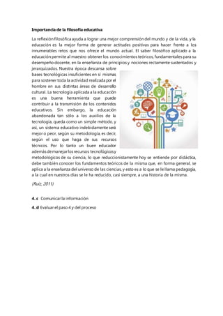 Importancia de la filosofía educativa 
La reflexión filosófica ayuda a lograr una mejor comprensión del mundo y de la vida, y la 
educación es la mejor forma de generar actitudes positivas para hacer frente a los 
innumerables retos que nos ofrece el mundo actual. El saber filosófico aplicado a la 
educación permite al maestro obtener los conocimientos teóricos, fundamentales para su 
desempeño docente, en la enseñanza de principios y nociones rectamente sustentados y 
jerarquizados. Nuestra época descansa sobre 
bases tecnológicas insuficientes en sí mismas 
para sostener toda la actividad realizada por el 
hombre en sus distintas áreas de desarrollo 
cultural. La tecnología aplicada a la educación 
es una buena herramienta que puede 
contribuir a la transmisión de los contenidos 
educativos. Sin embargo, la educación 
abandonada tan sólo a los auxilios de la 
tecnología, queda como un simple método, y 
así, un sistema educativo indebidamente será 
mejor o peor, según su metodología, es decir, 
según el uso que haga de sus recursos 
técnicos. Por lo tanto un buen educador 
además de manejar los recursos tecnológicos y 
metodológicos de su ciencia, lo que reduccionistamente hoy se entiende por didáctica, 
debe también conocer los fundamentos teóricos de la misma que, en forma general, se 
aplica a la enseñanza del universo de las ciencias, y esto es a lo que se le llama pedagogía, 
a la cual en nuestros días se le ha reducido, casi siempre, a una historia de la misma. 
(Ruiz, 2011) 
4. c Comunicar la información 
4. d Evaluar el paso 4 y del proceso 
 