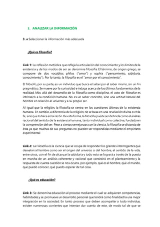 3. ANALIZAR LA INFORMACIÓN 
3. a Seleccionar la información más adecuada 
¿Qué es filosofía? 
Link 1: La reflexión metódica que refleja la articulación del conocimiento y los límites de la 
existencia y de los modos de ser se denomina filosofía. El término, de origen griego, se 
compone de dos vocablos: philos (“amor”) y sophia (“pensamiento, sabiduría, 
conocimiento”). Por lo tanto, la filosofía es el “amor por el conocimiento”. 
El filósofo, por su parte, es un individuo que busca el saber por el saber mismo, sin un fin 
pragmático. Se mueve por la curiosidad e indaga acerca de los últimos fundamentos de la 
realidad. Más allá del desarrollo de la filosofía como disciplina, el acto de filosofar es 
intrínseco a la condición humana. No es un saber concreto, sino una actitud natural del 
hombre en relación al universo y a su propio ser. 
Al igual que la religión, la filosofía se centra en las cuestiones últimas de la existencia 
humana. En cambio, a diferencia de la religión, no se basa en una revelación divina o en la 
fe, sino que lo hace en la razón. De esta forma, la filosofía puede ser definida como el análisis 
racional del sentido de la existencia humana, tanto individual como colectiva, fundado en 
la comprensión del ser. Pese a ciertas semejanzas con la ciencia, la filosofía se distancia de 
ésta ya que muchas de sus preguntas no pueden ser respondidas mediante el empirismo 
experimental 
Link 2: La Filosofía es la ciencia que se ocupa de responder los grandes interrogantes que 
desvelan al hombre como ser el origen del universo o del hombre, el sentido de la vida, 
entre otros, con el fin de alcanzar la sabiduría y todo esto se logrará a través de la puesta 
en marcha de un análisis coherente y racional que consistirá en el planteamiento y la 
respuesta de cuanta cuestión se nos ocurra, por ejemplo, qué es el hombre, qué el mundo, 
qué puedo conocer, qué puedo esperar de tal cosa. 
¿Qué es educación? 
Link 3: Se denomina educación al proceso mediante el cual se adquieren competencias, 
habilidades y se promueve un desarrollo personal que tendrá como finalidad la una mejor 
integración en la sociedad. En tanto proceso que deben acompañar a todo individuo, 
existen numerosas corrientes que intentan dar cuenta de este, de modo tal de que se 
 