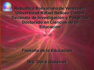 República Bolivariana de Venezuela Universidad Rafael Belloso Chacín Decanato de Investigación y Posgrado Doctorado en Ciencias de la Educación Filosofía de la Educación Dra. Doris Gutiérrez 