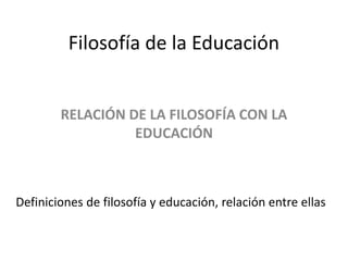 Filosofía de la Educación
RELACIÓN DE LA FILOSOFÍA CON LA
EDUCACIÓN
Definiciones de filosofía y educación, relación entre ellas
 