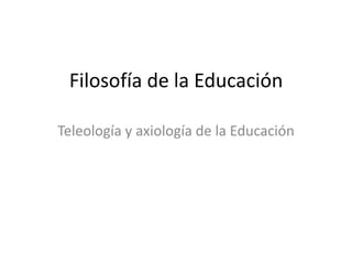 Filosofía de la Educación
Teleología y axiología de la Educación
 