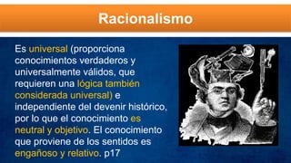 Racionalismo
Es universal (proporciona
conocimientos verdaderos y
universalmente válidos, que
requieren una lógica también
considerada universal) e
independiente del devenir histórico,
por lo que el conocimiento es
neutral y objetivo. El conocimiento
que proviene de los sentidos es
engañoso y relativo. p17
 