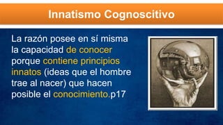 Innatismo Cognoscitivo
La razón posee en sí misma
la capacidad de conocer
porque contiene principios
innatos (ideas que el hombre
trae al nacer) que hacen
posible el conocimiento.p17
 