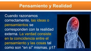 Pensamiento y Realidad
Cuando razonamos
correctamente, las ideas o
pensamientos se
corresponden con la realidad
externa. La verdad consiste
en la coincidencia entre el
pensamiento y las cosas tal
como son “en sí” mismas. p17
 