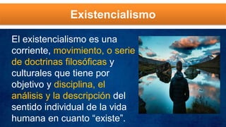 Existencialismo
El existencialismo es una
corriente, movimiento, o serie
de doctrinas filosóficas y
culturales que tiene por
objetivo y disciplina, el
análisis y la descripción del
sentido individual de la vida
humana en cuanto “existe”.
 
