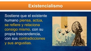 Existencialismo
Sostiene que el existente
humano piensa, actúa,
se refiere y relaciona
consigo mismo, con su
propia trascendencia,
con sus contradicciones
y sus angustias.
 