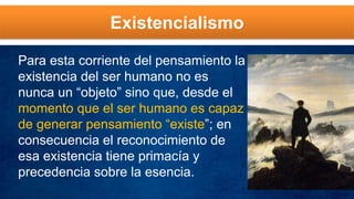 Existencialismo
Para esta corriente del pensamiento la
existencia del ser humano no es
nunca un “objeto” sino que, desde el
momento que el ser humano es capaz
de generar pensamiento “existe”; en
consecuencia el reconocimiento de
esa existencia tiene primacía y
precedencia sobre la esencia.
 