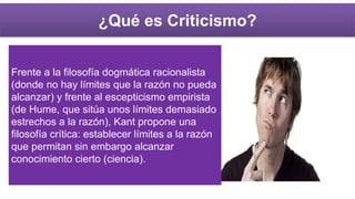 ¿Qué es Criticismo?
Frente a la filosofía dogmática racionalista
(donde no hay límites que la razón no pueda
alcanzar) y frente al escepticismo empirista
(de Hume, que sitúa unos límites demasiado
estrechos a la razón), Kant propone una
filosofía crítica: establecer límites a la razón
que permitan sin embargo alcanzar
conocimiento cierto (ciencia).
 