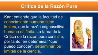 Critica de la Razón Pura
Kant entiende que la facultad de
conocimiento humano tiene
límites, que la razón cognoscitiva
humana es finita. La tarea de la
Crítica de la razón pura consiste,
por tanto, en determinar "qué
puedo conocer", determinar los
límites de la ciencia.
 