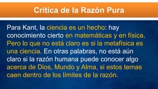 Critica de la Razón Pura
Para Kant, la ciencia es un hecho: hay
conocimiento cierto en matemáticas y en física.
Pero lo que no está claro es si la metafísica es
una ciencia. En otras palabras, no está aún
claro si la razón humana puede conocer algo
acerca de Dios, Mundo y Alma, si estos temas
caen dentro de los límites de la razón.
 