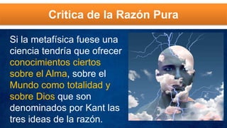 Critica de la Razón Pura
Si la metafísica fuese una
ciencia tendría que ofrecer
conocimientos ciertos
sobre el Alma, sobre el
Mundo como totalidad y
sobre Dios que son
denominados por Kant las
tres ideas de la razón.
 