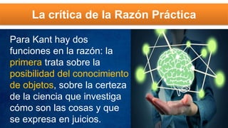 La crítica de la Razón Práctica
Para Kant hay dos
funciones en la razón: la
primera trata sobre la
posibilidad del conocimiento
de objetos, sobre la certeza
de la ciencia que investiga
cómo son las cosas y que
se expresa en juicios.
 