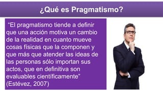 ¿Qué es Pragmatismo?
“El pragmatismo tiende a definir
que una acción motiva un cambio
de la realidad en cuanto mueve
cosas físicas que la componen y
que más que atender las ideas de
las personas sólo importan sus
actos, que en definitiva son
evaluables científicamente”
(Estévez, 2007)
 