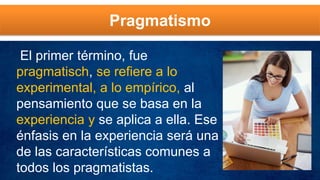 Pragmatismo
El primer término, fue
pragmatisch, se refiere a lo
experimental, a lo empírico, al
pensamiento que se basa en la
experiencia y se aplica a ella. Ese
énfasis en la experiencia será una
de las características comunes a
todos los pragmatistas.
 