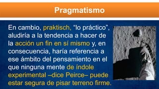 Pragmatismo
En cambio, praktisch, “lo práctico”,
aludiría a la tendencia a hacer de
la acción un fin en sí mismo y, en
consecuencia, haría referencia a
ese ámbito del pensamiento en el
que ninguna mente de índole
experimental –dice Peirce– puede
estar segura de pisar terreno firme.
 