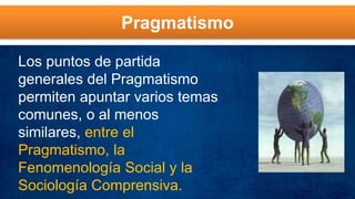 Pragmatismo
Los puntos de partida
generales del Pragmatismo
permiten apuntar varios temas
comunes, o al menos
similares, entre el
Pragmatismo, la
Fenomenología Social y la
Sociología Comprensiva.
 