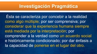 Investigación Pragmática
Ésta se caracteriza por concebir a la realidad
como algo múltiple; por ser comprensiva; por
considerar que la experiencia humana siempre
está mediada por la interpretación; por
comprender a la verdad como un acuerdo social
e históricamente condicionado; por dar énfasis a
la capacidad de ponerse en el lugar del otro.
 
