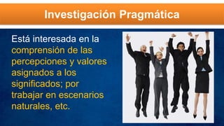Investigación Pragmática
Está interesada en la
comprensión de las
percepciones y valores
asignados a los
significados; por
trabajar en escenarios
naturales, etc.
 