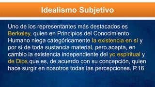 Idealismo Subjetivo
Uno de los representantes más destacados es
Berkeley, quien en Principios del Conocimiento
Humano niega categóricamente la existencia en sí y
por sí de toda sustancia material, pero acepta, en
cambio la existencia independiente del yo espiritual y
de Dios que es, de acuerdo con su concepción, quien
hace surgir en nosotros todas las percepciones. P.16
 