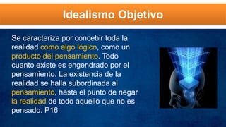 Idealismo Objetivo
Se caracteriza por concebir toda la
realidad como algo lógico, como un
producto del pensamiento. Todo
cuanto existe es engendrado por el
pensamiento. La existencia de la
realidad se halla subordinada al
pensamiento, hasta el punto de negar
la realidad de todo aquello que no es
pensado. P16
 