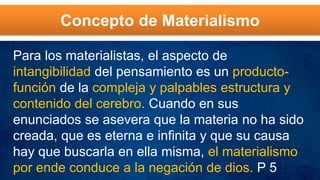 Concepto de Materialismo
Para los materialistas, el aspecto de
intangibilidad del pensamiento es un producto-
función de la compleja y palpables estructura y
contenido del cerebro. Cuando en sus
enunciados se asevera que la materia no ha sido
creada, que es eterna e infinita y que su causa
hay que buscarla en ella misma, el materialismo
por ende conduce a la negación de dios. P 5
 