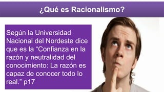 ¿Qué es Racionalismo?
Según la Universidad
Nacional del Nordeste dice
que es la “Confianza en la
razón y neutralidad del
conocimiento: La razón es
capaz de conocer todo lo
real.” p17
 