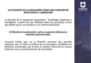 LA FILOSOFÍA DE LA EDUCACIÓN TIENE UNA FUNCIÓN DE
RESISTENCIA Y LIBERACIÓN
La filosofía de la educación propondrá "finalidades legítimas e
inteligibles" a partir de una reflexión sobre los principios y fines
que deben guiar una práctica o un sistema educativo.
El filósofo de la educación sería un experto reflexivo en
materias educacionales.
Foucault señala que, en la filosofía conviven dos grandes
aspectos: por un lado, el análisis de un concepto o problema en
términos universales, por el otro, el análisis crítico de un suceso
histórico, de un acontecimiento de actualidad
11
 