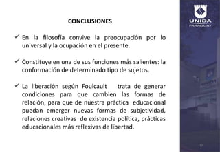 12
CONCLUSIONES
 En la filosofía convive la preocupación por lo
universal y la ocupación en el presente.
 Constituye en una de sus funciones más salientes: la
conformación de determinado tipo de sujetos.
 La liberación según Foulcault trata de generar
condiciones para que cambien las formas de
relación, para que de nuestra práctica educacional
puedan emerger nuevas formas de subjetividad,
relaciones creativas de existencia política, prácticas
educacionales más reflexivas de libertad.
 