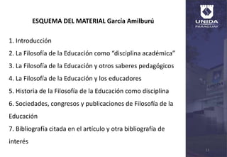 13
ESQUEMA DEL MATERIAL García Amilburú
1. Introducción
2. La Filosofía de la Educación como “disciplina académica”
3. La Filosofía de la Educación y otros saberes pedagógicos
4. La Filosofía de la Educación y los educadores
5. Historia de la Filosofía de la Educación como disciplina
6. Sociedades, congresos y publicaciones de Filosofía de la
Educación
7. Bibliografía citada en el artículo y otra bibliografía de
interés
 