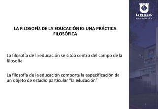 LA FILOSOFÍA DE LA EDUCACIÓN ES UNA PRÁCTICA
FILOSÓFICA
La filosofía de la educación se sitúa dentro del campo de la
filosofía.
La filosofía de la educación comporta la especificación de
un objeto de estudio particular “la educación”
3
 